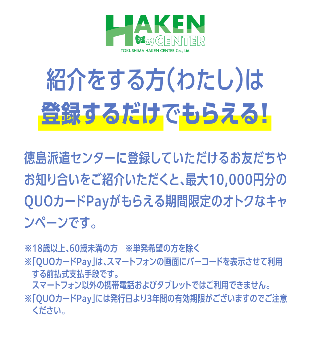 紹介をする方（わたし）は
登録するだけでもらえる！ 徳島派遣センターに登録していただけるお友だちや お知り合いをご紹介いただくと、最大10,000円分の QUOカードPayがもらえる期間限定のオトクなキャンペーンです。※18歳以上、60歳未満の方　※単発希望の方を除く
※「QUOカードPay」は、スマートフォンの画面にバーコードを表示させて利用する前払式支払手段です。
　スマートフォン以外の携帯電話およびタブレットではご利用できません。
※「QUOカードPay」には発行日より3年間の有効期限がございますのでご注意ください。