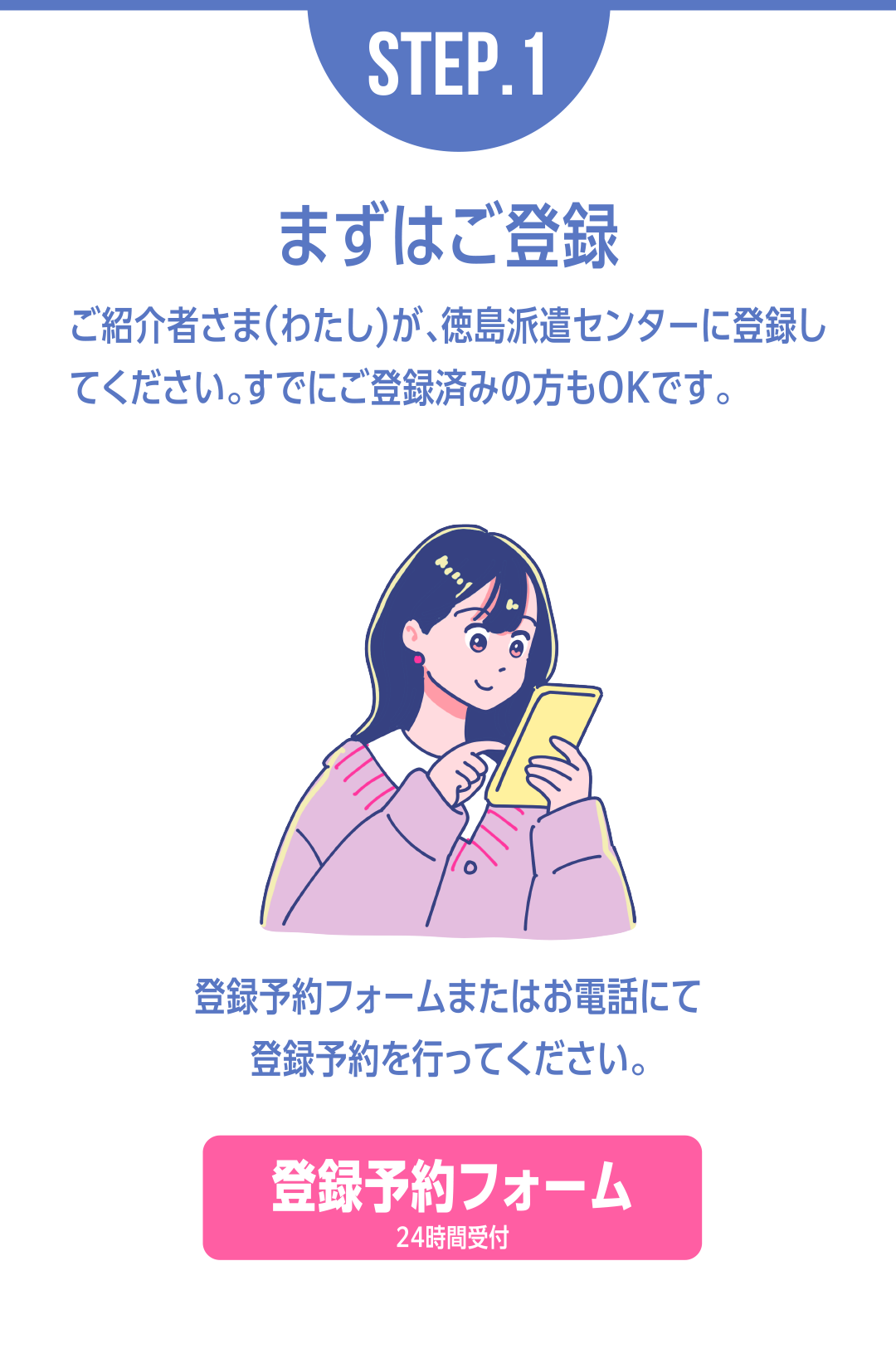 STEP.1まずはご登録 ご紹介者さま（わたし）が、徳島派遣センターに登録し
てください。すでにご登録済みの方もOKです。登録予約フォームまたはお電話にて登録予約を行ってください。