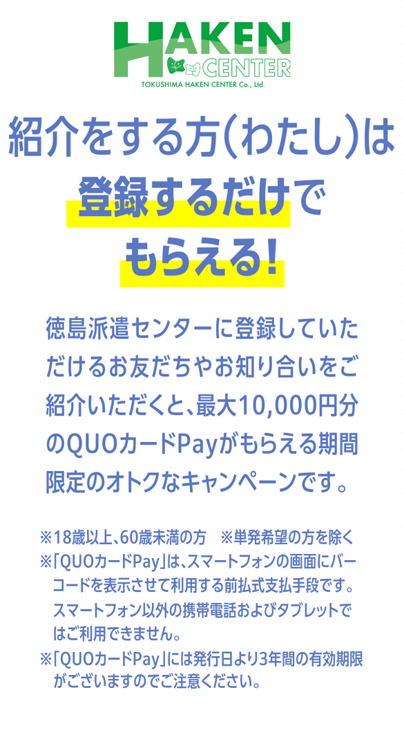 紹介をする方（わたし）は
登録するだけでもらえる！ 徳島派遣センターに登録していただけるお友だちや お知り合いをご紹介いただくと、最大10,000円分の QUOカードPayがもらえる期間限定のオトクなキャンペーンです。※18歳以上、60歳未満の方　※単発希望の方を除く
※「QUOカードPay」は、スマートフォンの画面にバーコードを表示させて利用する前払式支払手段です。
　スマートフォン以外の携帯電話およびタブレットではご利用できません。
※「QUOカードPay」には発行日より3年間の有効期限がございますのでご注意ください。
