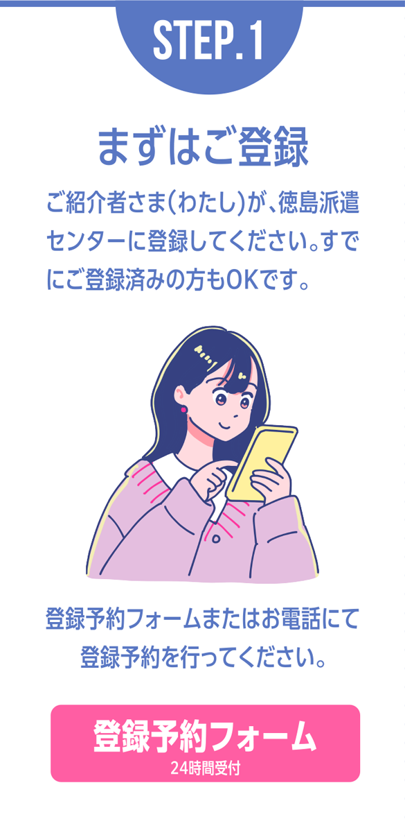 STEP.1まずはご登録 ご紹介者さま（わたし）が、徳島派遣センターに登録し
てください。すでにご登録済みの方もOKです。登録予約フォームまたはお電話にて登録予約を行ってください。