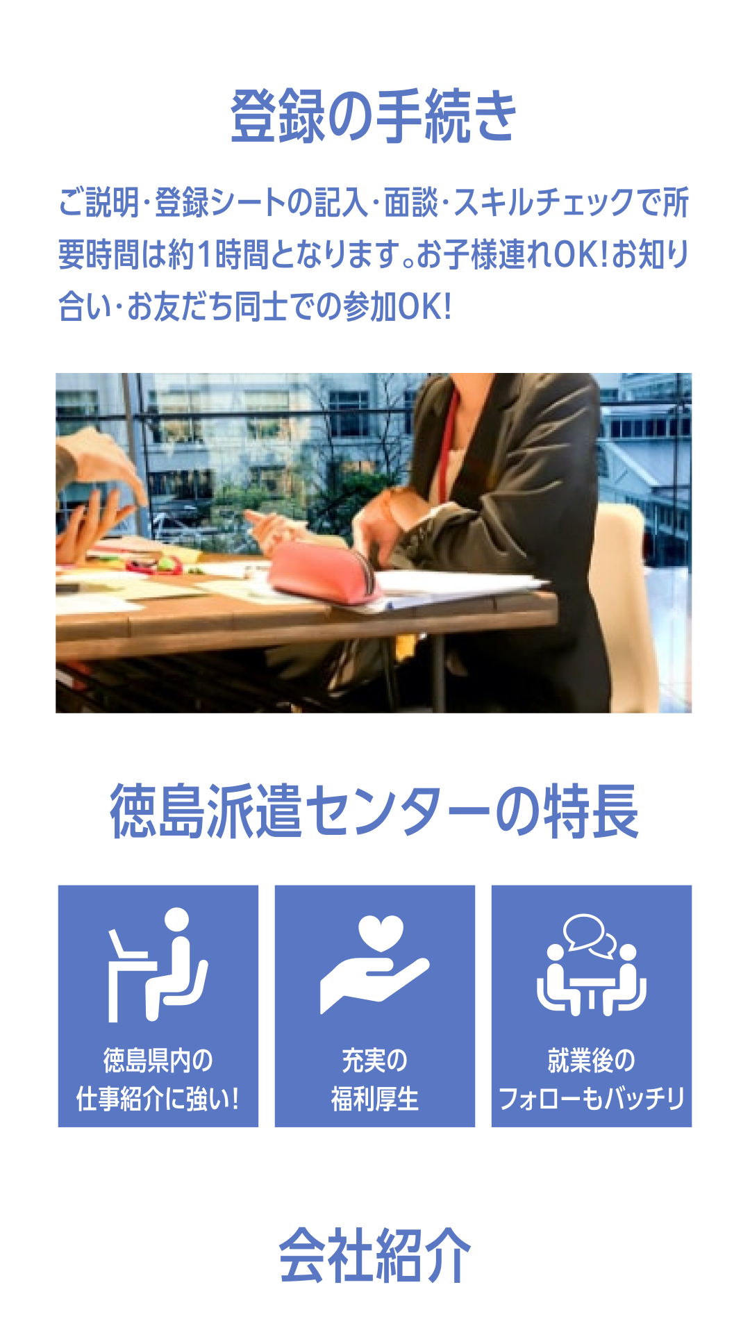 登録の手続き ご説明・登録シートの記入・面談・スキルチェックで所 要時間は約1時間となります。お子様連れOK！お知り合い・お友だち同士での参加OK！徳島派遣センターの特長・徳島県内の仕事紹介に強い・充実の福利厚生・終業後のフォローもバッチリ